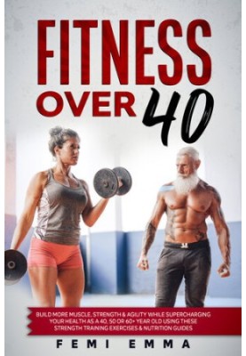 Fitness Over 40 : Build More Muscle, Strength & Agility While Supercharging Your Health As A 40, 50 Or 60+ Year Old Using The