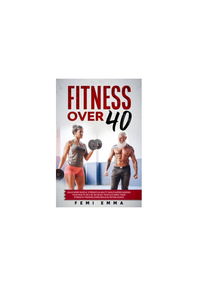Fitness Over 40 : Build More Muscle, Strength & Agility While Supercharging Your Health As A 40, 50 Or 60+ Year Old Using The