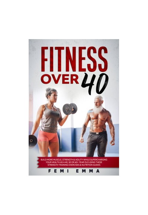 Fitness Over 40 : Build More Muscle, Strength & Agility While Supercharging Your Health As A 40, 50 Or 60+ Year Old Using The