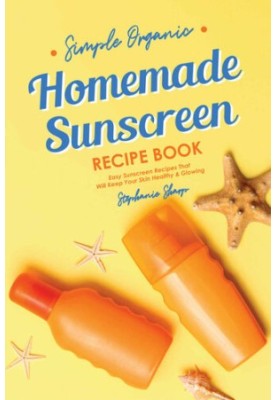 Simple Organic Homemade Sunscreen Recipe Book: Easy Sunscreen Recipes That Will Keep Your Skin Healthy & Glowing