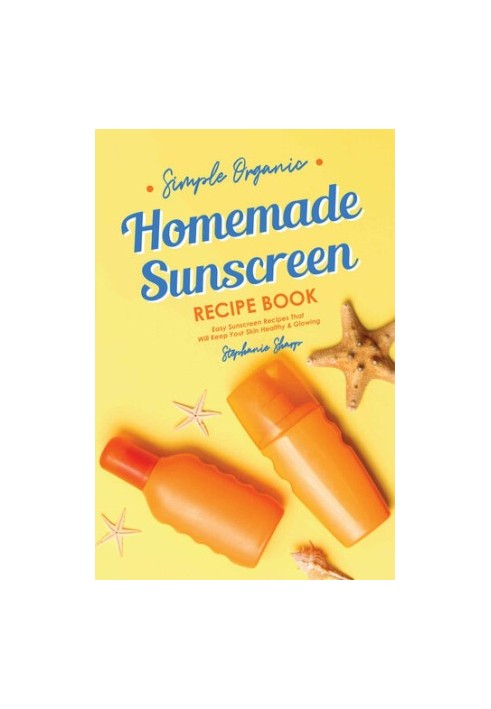 Simple Organic Homemade Sunscreen Recipe Book: Easy Sunscreen Recipes That Will Keep Your Skin Healthy & Glowing
