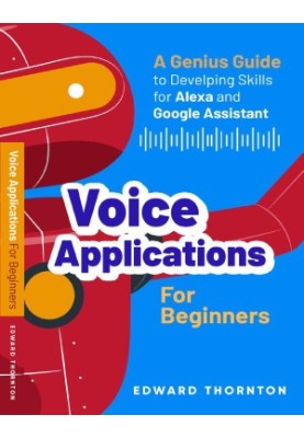 Voice Applications for Beginners: A Genius Guide to Developing Skills for Alexa and Google Assistant