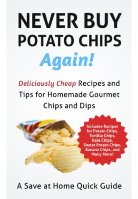 Never Buy Potato Chips Again! Deliciously Cheap Recipes and Tips for Homemade Gourmet Chips and Dips