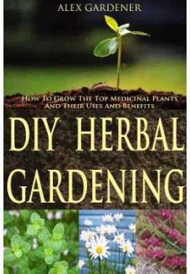 DIY Herbal Gardening: How To Grow The Top Medicinal Plants And Their Uses And Benefits