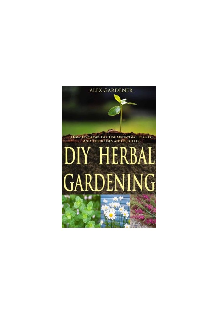 DIY Herbal Gardening: How To Grow The Top Medicinal Plants And Their Uses And Benefits