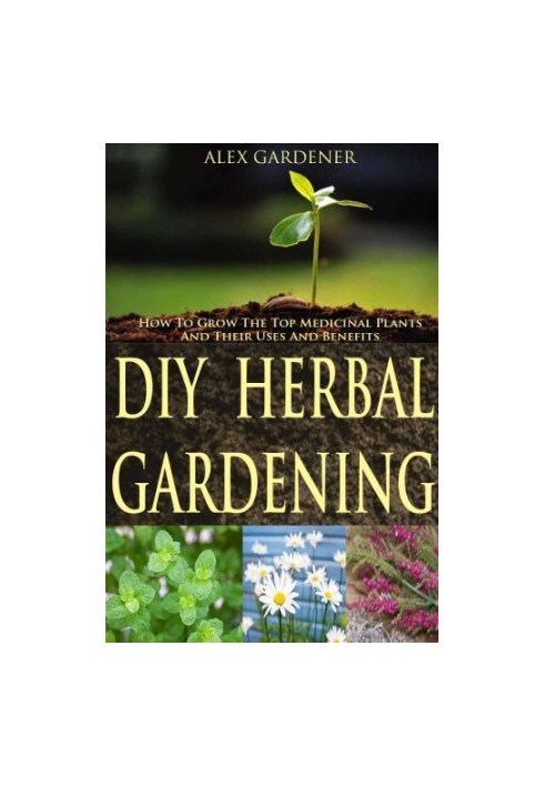 DIY Herbal Gardening: How To Grow The Top Medicinal Plants And Their Uses And Benefits