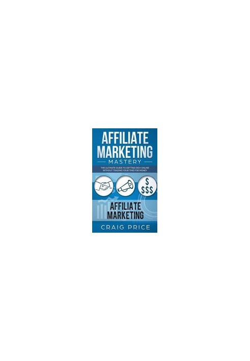 Affiliate Marketing Mastery: The Ultimate Guide to Getting Rich Online Without Trading Your Time for Money
