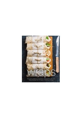 Wraps: Discover a Delicious Sandwich Alternative with Easy Wrap Recipes for All Types of Delicious Wraps