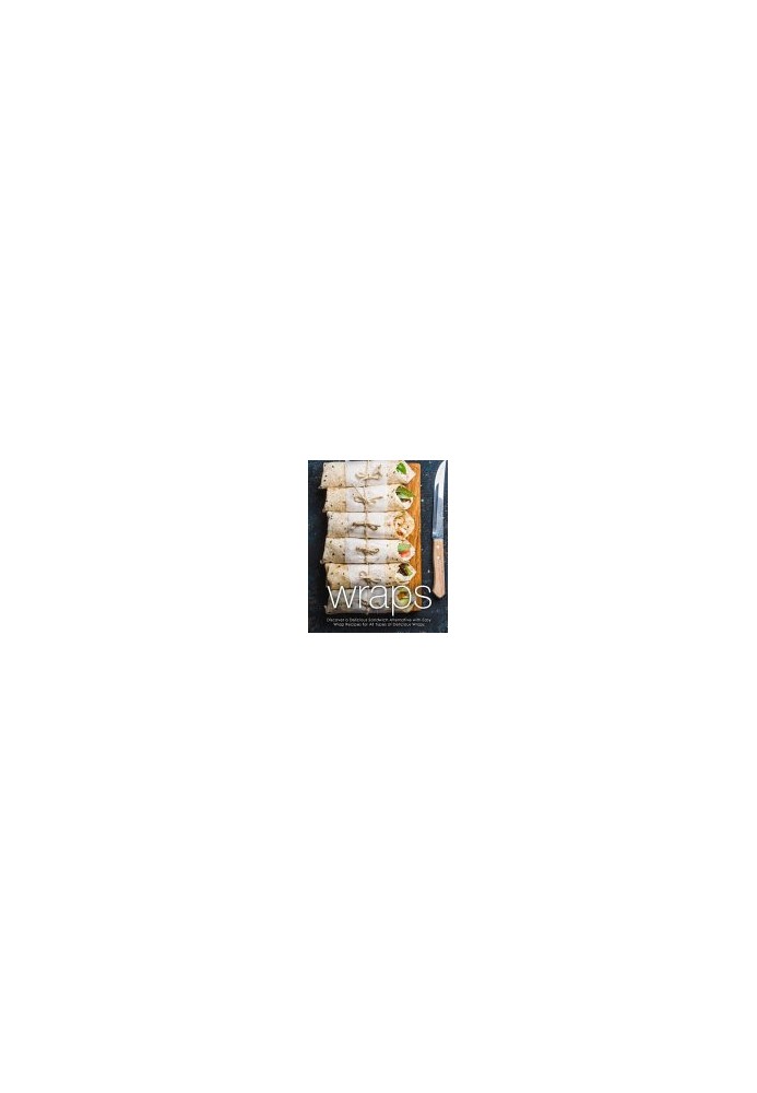 Wraps: Discover a Delicious Sandwich Alternative with Easy Wrap Recipes for All Types of Delicious Wraps