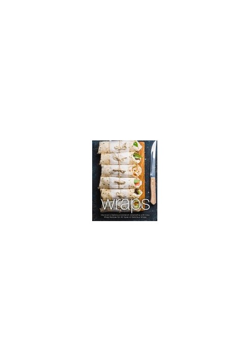 Wraps: Discover a Delicious Sandwich Alternative with Easy Wrap Recipes for All Types of Delicious Wraps