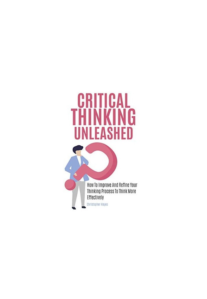 Critical Thinking Unleashed: How To Improve And Refine Your Thinking Process To Think More Effectively