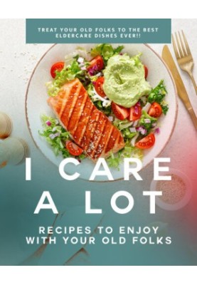 I Care a Lot: Recipes to Enjoy with Your Old Folks: Treat Your Old Folks to The Best Eldercare Dishes Ever!!