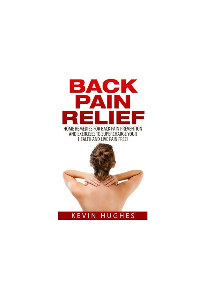 Back Pain Relief: Home Remedies For Back Pain Prevention And Exercises To Supercharge Your Health And Live Pain Free!