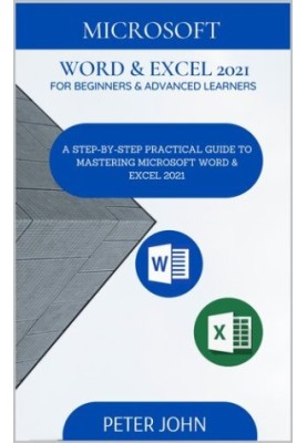 MICROSOFT WORD & EXEL 2021 FOR BEGINNERS & ADVANCED LEARNERS : A STEP-BY-STEP PRACTICAL GUIDE TO MASTERING WORD & EXCEL 2021