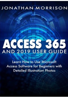 ACCESS 365 AND 2019 USER GUIDE : Learn How to Use Microsoft Access Software for Beginners with Detailed Illustration Photos