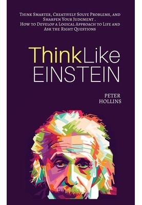 Think Like Einstein: Think Smarter, Creatively Solve Problems, and Sharpen Your Judgment. How to Develop a Logical Approach t