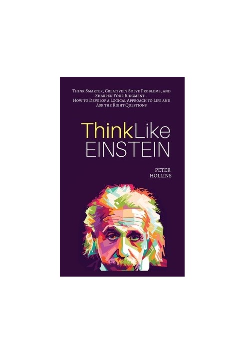 Think Like Einstein: Think Smarter, Creatively Solve Problems, and Sharpen Your Judgment. How to Develop a Logical Approach t
