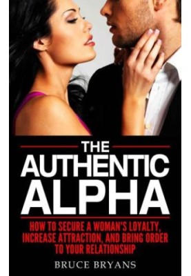 The Authentic Alpha: How To Secure A Woman's Loyalty, Increase Attraction, And Bring Order To Your Relationship