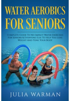 Water Aerobics For Seniors: Complete Guide To No-Impact Water Exercises For Seniors & Everyone Else To Help You Lose Weight A