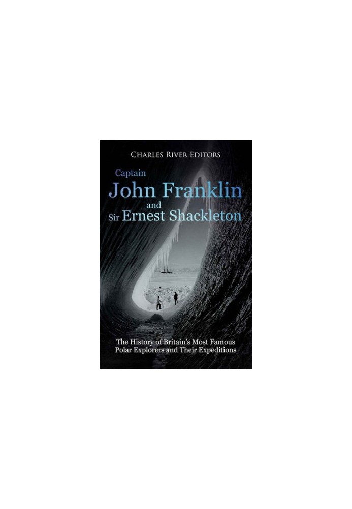 Captain John Franklin and Sir Ernest Shackleton: The History of Britain’s Most Famous Polar Explorers and Their Expeditions