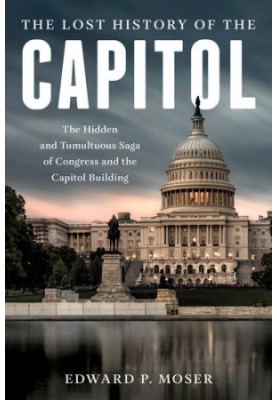 The Lost History of the Capitol: The Hidden and Tumultuous Saga of Congress and the Capitol Building