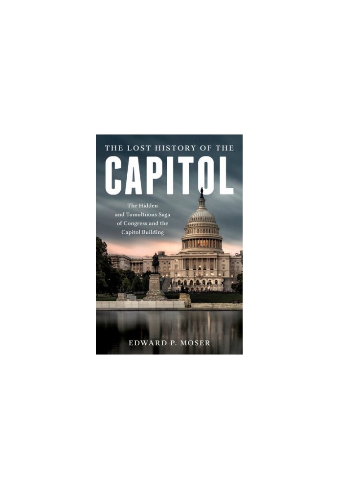 The Lost History of the Capitol: The Hidden and Tumultuous Saga of Congress and the Capitol Building