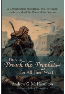 How to Preach the Prophets for All Their Worth: A Hermeneutical, Homiletical, and Theological Guide to Unleash the Power of t