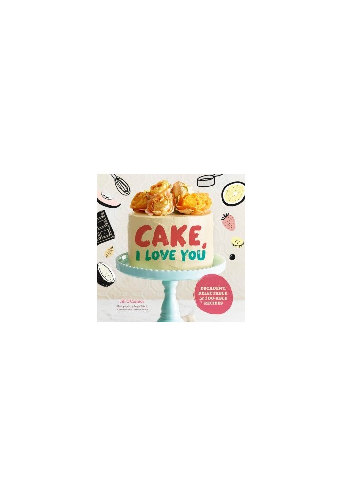 Cake, I Love You. Decadent, Delectable, and Do-able Recipes