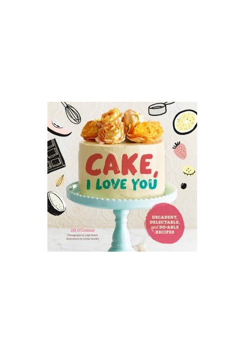 Cake, I Love You. Decadent, Delectable, and Do-able Recipes