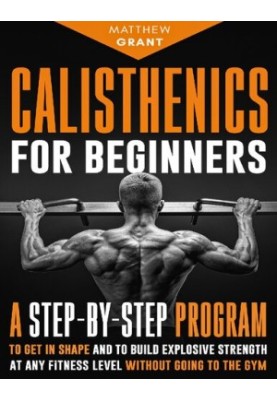 Calisthenics for Beginners: A Step-by-Step Program to Get in Shape and to Build Explosive Strength at any Fitness Level Witho