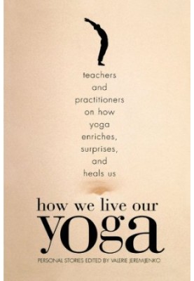 How we live our yoga : teachers and practitioners on how yoga enriches, surprises, and heals us : personal stories