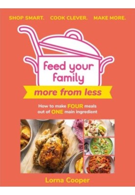Feed Your Family: More From Less - Shop smart. Cook clever. Make more.: How to make four meals out of one main ingredient