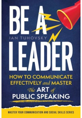 Be a Leader: How to Communicate Effectively and Master the Art of Public Speaking