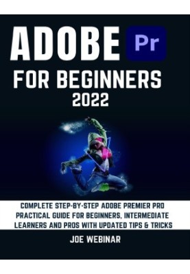 ADOBE PREMIER PRO 2022 FOR BEGINNERS: COMPLETE STEP-BY-STEP ADOBE PREMIER PRO PRACTICAL GUIDE FOR BEGINNERS