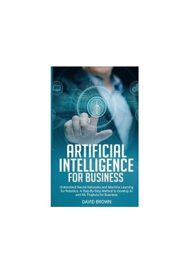 Artificial Intelligence for Business: Understand Neural Networks and Machine Learning for Robotics. A Step-By-Step Method to 