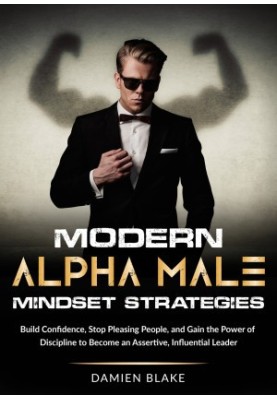Modern Alpha Male Mindset Strategies: Build Confidence, Stop Pleasing People, and Gain the Power of Discipline to Become an A