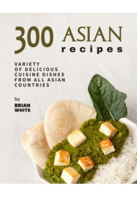300 Asian Recipes: Variety Of Delicious Cuisine Dishes from All Asian Countries