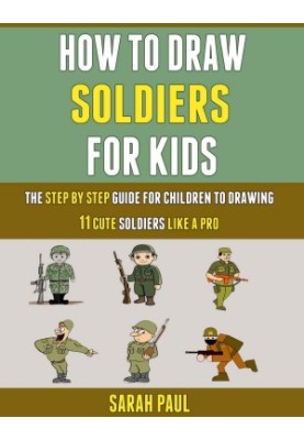 How To Draw Soldiers For Kids: The Step By Step Guide For Children To Drawing 11 Cute Soldiers Like A Pro