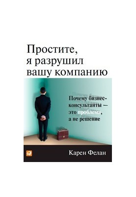 Простите, я разрушил вашу компанию: Почему бизнес-консультанты - это проблема, а не решение