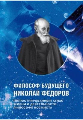 ФИЛОСОФ БУДУЩЕГО НИКОЛАЙ ФЁДОРОВ - ИЛЛЮСТРИРОВАННЫЙ АТЛАС ЖИЗНИ И ДЕЯТЕЛЬНОСТИ ФИЛОСОФА-КОСМИСТА