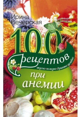 100 рецептов при анемии. Вкусно, полезно, душевно, целебно