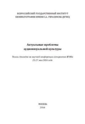 Актуальные проблемы аудиовизуальной культуры. Тезисы докладов на научной конференции аспирантов ВГИКа 25-27 мая 2016 года