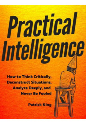 Practical Intelligence: How to Think Critically, Deconstruct Situations, Analyze Deeply, and Never Be Fooled