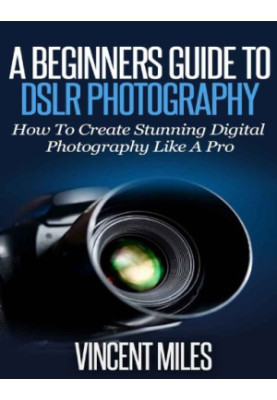 Photography For Beginners: How To Create Brilliant Digital SLR Photography Like A Pro