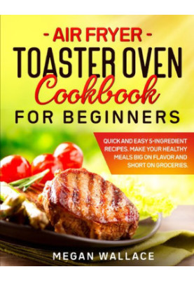 Air Fryer Toaster Oven Cookbook for Beginners: Quick and Easy 5-ingredient Recipes. Make Your Healthy Meals Big on Flavor and