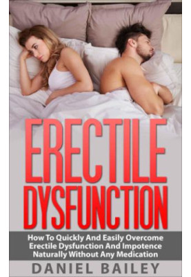 Erectile Dysfunction: How To Quickly And Easily Overcome Erectile Dysfunction And Impotence Naturally Without Any Medication