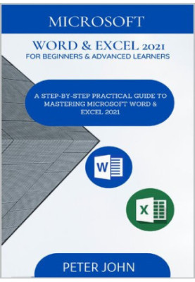 MICROSOFT WORD & EXEL 2021 FOR BEGINNERS & ADVANCED LEARNERS : A STEP-BY-STEP PRACTICAL GUIDE TO MASTERING WORD & EXCEL 2021
