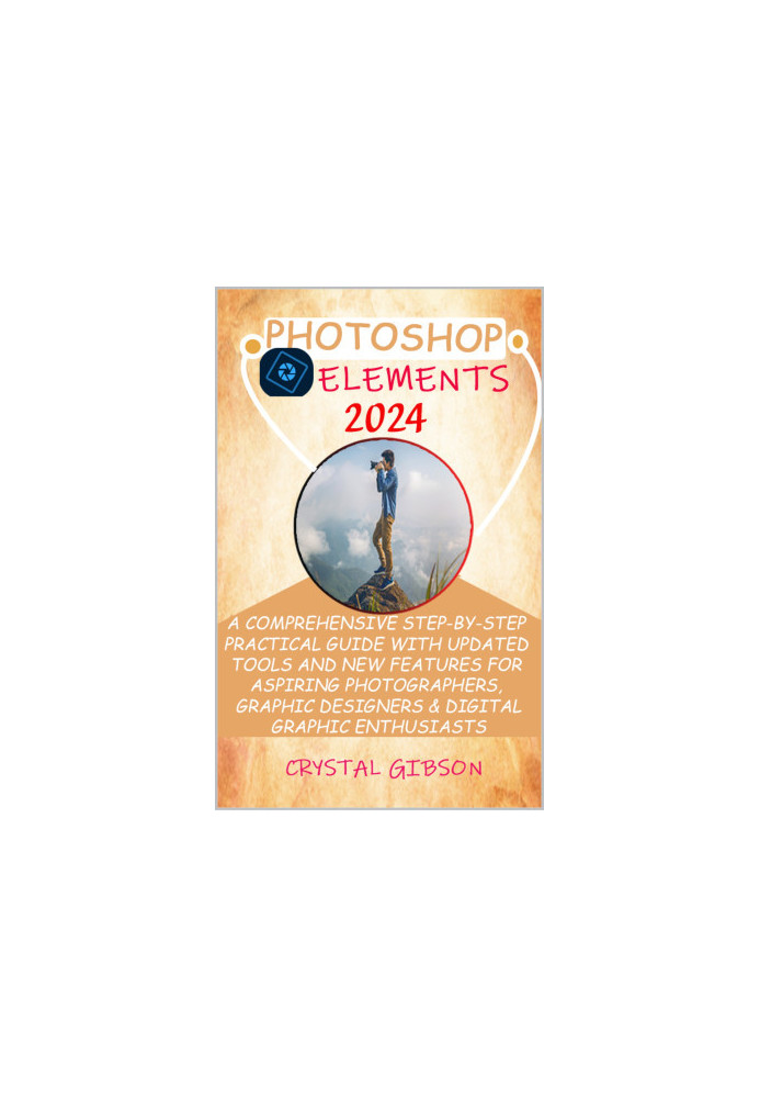 PHOTOSHOP ELEMENTS 2024: A COMPREHENSIVE STEP-BY-STEP PRACTICAL GUIDE WITH UPDATED TOOLS AND NEW FEATURES FOR ASPIRING PHOTOG