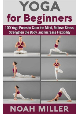 Yoga for Beginners: 100 Yoga Poses to Calm the Mind, Relieve Stress, Strengthen the Body, and Increase Flexibility