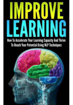 Improve Learning: How To Accelerate Your Learning Capacity And Thrive To Reach Your Potential Using NLP Techniques